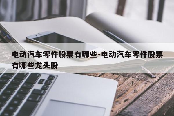 電動(dòng)汽車零件股票有哪些-電動(dòng)汽車零件股票有哪些龍頭股