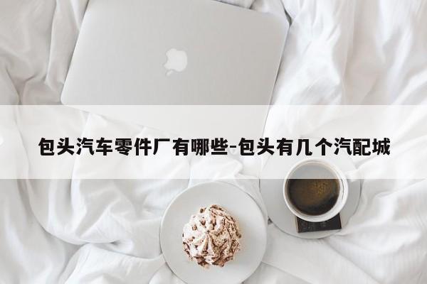包頭汽車零件廠有哪些-包頭有幾個汽配城