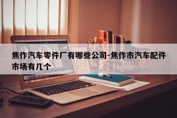 焦作汽車零件廠有哪些公司-焦作市汽車配件市場有幾個(gè)