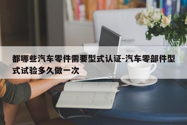 都哪些汽車零件需要型式認(rèn)證-汽車零部件型式試驗(yàn)多久做一次