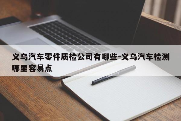義烏汽車零件質(zhì)檢公司有哪些-義烏汽車檢測(cè)哪里容易點(diǎn)