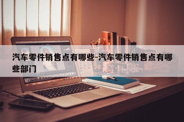 汽車零件銷售點(diǎn)有哪些-汽車零件銷售點(diǎn)有哪些部門(mén)