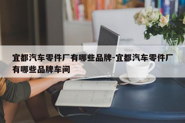 宜都汽車(chē)零件廠有哪些品牌-宜都汽車(chē)零件廠有哪些品牌車(chē)間