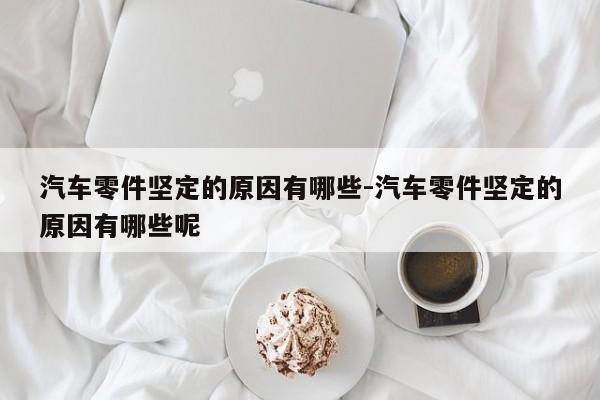 汽車零件堅定的原因有哪些-汽車零件堅定的原因有哪些呢