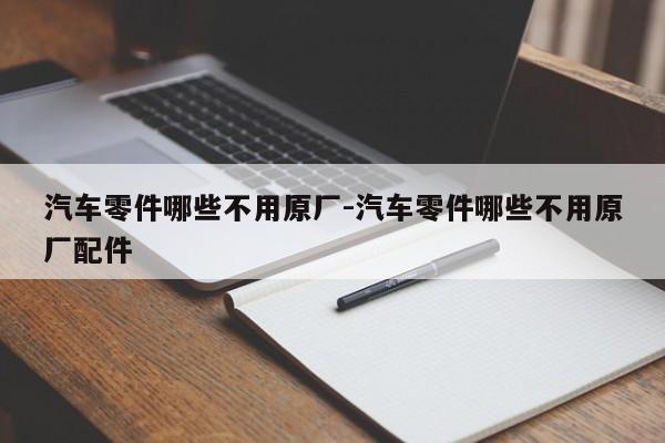 汽車(chē)零件哪些不用原廠-汽車(chē)零件哪些不用原廠配件