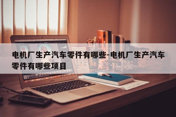 電機(jī)廠生產(chǎn)汽車零件有哪些-電機(jī)廠生產(chǎn)汽車零件有哪些項(xiàng)目