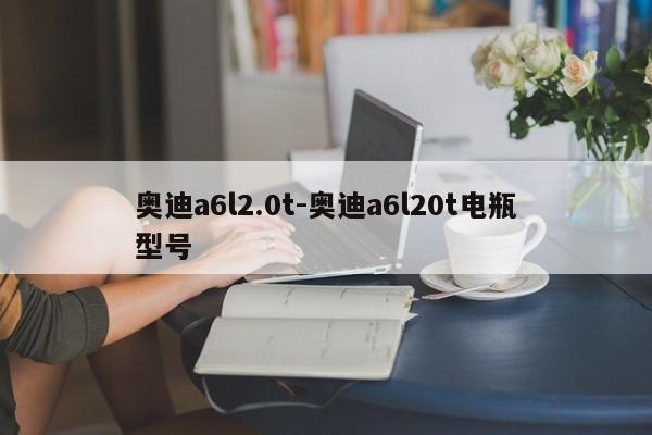奧迪a6l2.0t-奧迪a6l20t電瓶型號(hào)