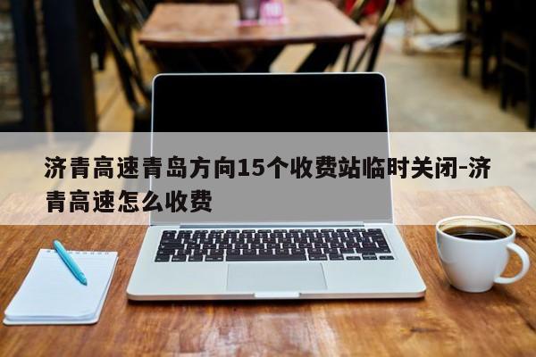 濟(jì)青高速青島方向15個(gè)收費(fèi)站臨時(shí)關(guān)閉-濟(jì)青高速怎么收費(fèi)