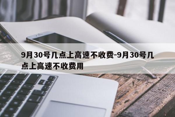 9月30號幾點上高速不收費-9月30號幾點上高速不收費用