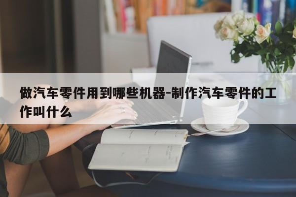 做汽車零件用到哪些機(jī)器-制作汽車零件的工作叫什么