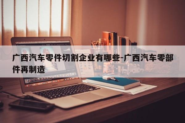 廣西汽車(chē)零件切割企業(yè)有哪些-廣西汽車(chē)零部件再制造