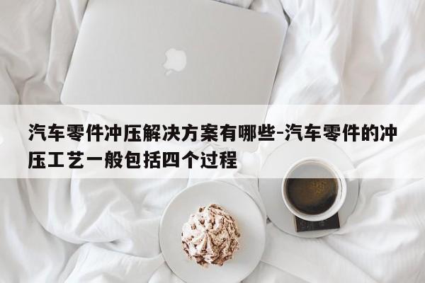 汽車零件沖壓解決方案有哪些-汽車零件的沖壓工藝一般包括四個(gè)過程