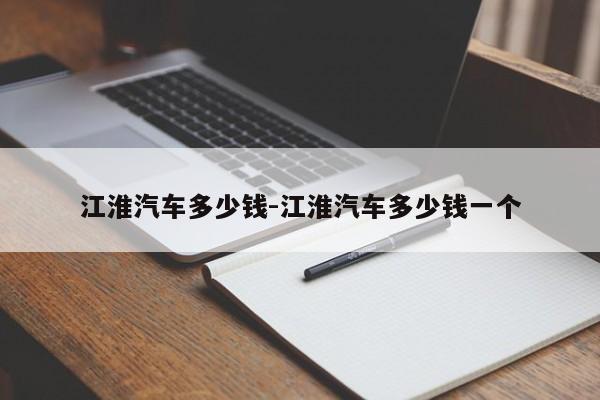 江淮汽車(chē)多少錢(qián)-江淮汽車(chē)多少錢(qián)一個(gè)