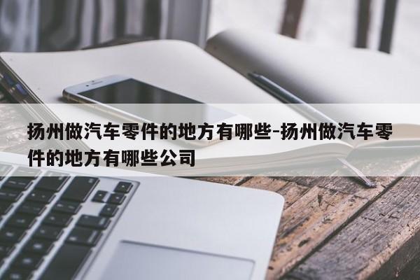 揚州做汽車零件的地方有哪些-揚州做汽車零件的地方有哪些公司