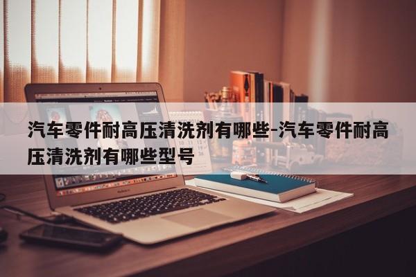 汽車(chē)零件耐高壓清洗劑有哪些-汽車(chē)零件耐高壓清洗劑有哪些型號(hào)