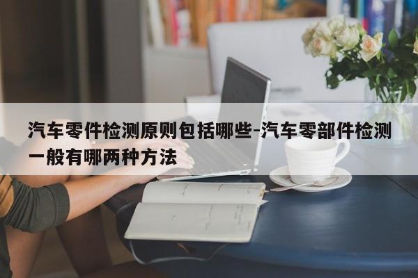 汽車零件檢測原則包括哪些-汽車零部件檢測一般有哪兩種方法