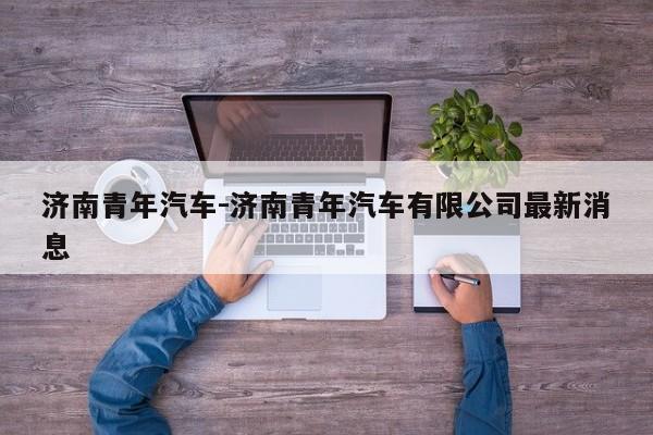 濟(jì)南青年汽車-濟(jì)南青年汽車有限公司最新消息