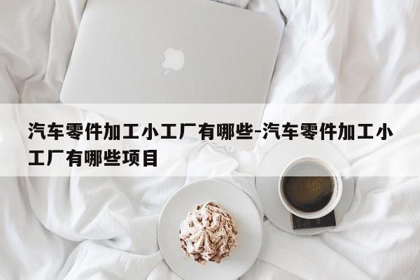 汽車零件加工小工廠有哪些-汽車零件加工小工廠有哪些項(xiàng)目