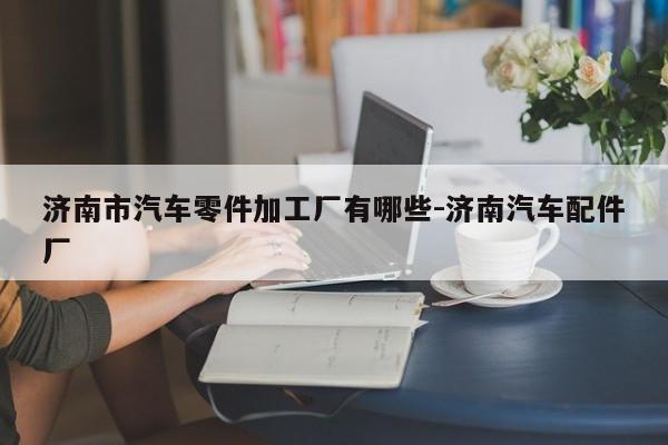 濟南市汽車零件加工廠有哪些-濟南汽車配件廠