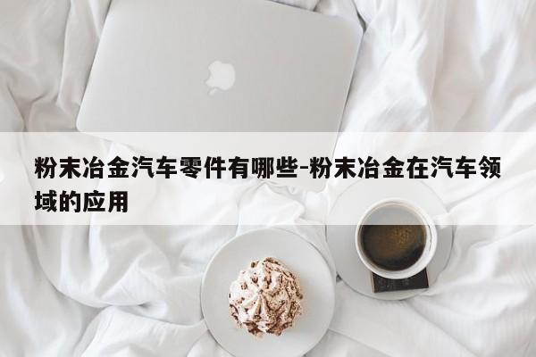 粉末冶金汽車零件有哪些-粉末冶金在汽車領域的應用