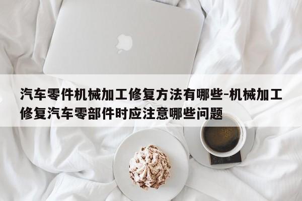 汽車零件機(jī)械加工修復(fù)方法有哪些-機(jī)械加工修復(fù)汽車零部件時(shí)應(yīng)注意哪些問(wèn)題