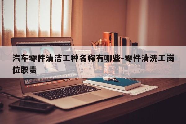 汽車零件清潔工種名稱有哪些-零件清洗工崗位職責(zé)
