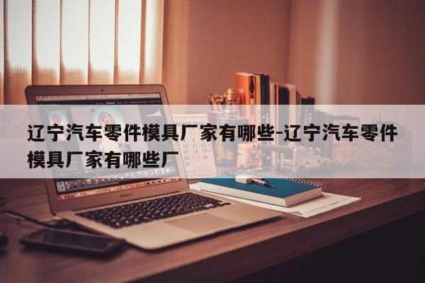 遼寧汽車零件模具廠家有哪些-遼寧汽車零件模具廠家有哪些廠