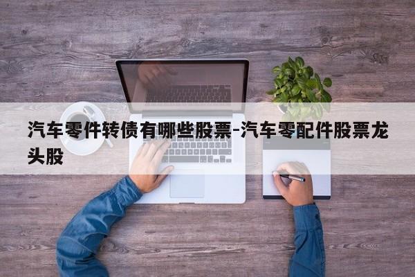 汽車(chē)零件轉(zhuǎn)債有哪些股票-汽車(chē)零配件股票龍頭股