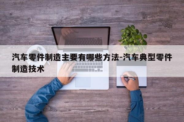 汽車(chē)零件制造主要有哪些方法-汽車(chē)典型零件制造技術(shù)