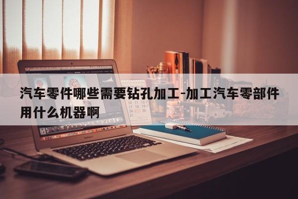汽車零件哪些需要鉆孔加工-加工汽車零部件用什么機(jī)器啊