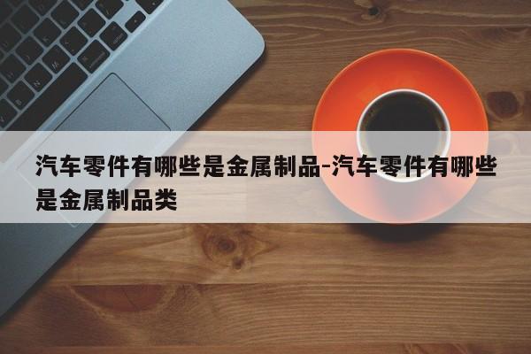 汽車零件有哪些是金屬制品-汽車零件有哪些是金屬制品類