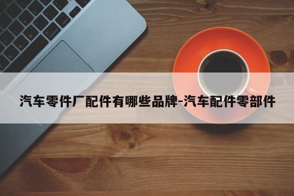 汽車零件廠配件有哪些品牌-汽車配件零部件