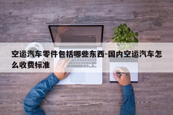 空運汽車零件包括哪些東西-國內(nèi)空運汽車怎么收費標準
