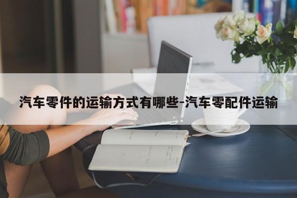 汽車(chē)零件的運(yùn)輸方式有哪些-汽車(chē)零配件運(yùn)輸
