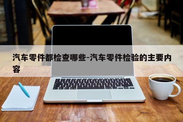 汽車零件都檢查哪些-汽車零件檢驗(yàn)的主要內(nèi)容