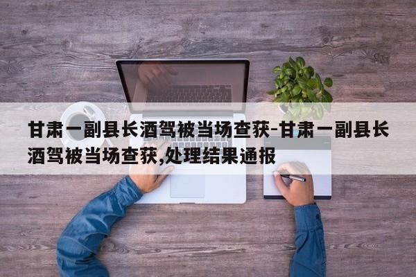 甘肅一副縣長酒駕被當(dāng)場查獲-甘肅一副縣長酒駕被當(dāng)場查獲,處理結(jié)果通報