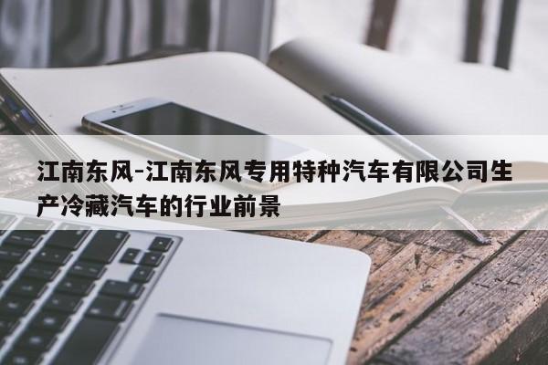 江南東風(fēng)-江南東風(fēng)專用特種汽車有限公司生產(chǎn)冷藏汽車的行業(yè)前景