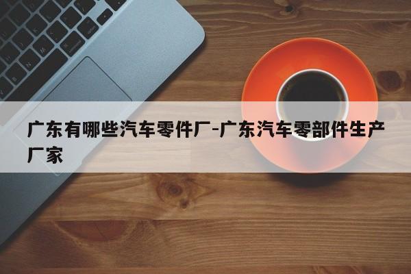 廣東有哪些汽車(chē)零件廠-廣東汽車(chē)零部件生產(chǎn)廠家