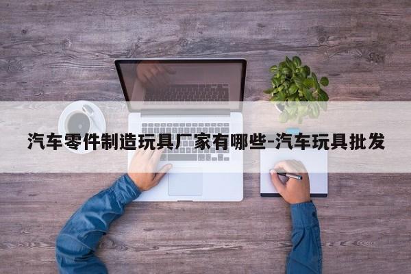 汽車零件制造玩具廠家有哪些-汽車玩具批發(fā)