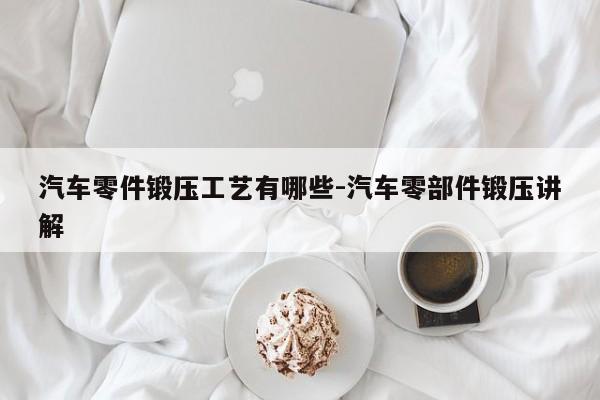 汽車零件鍛壓工藝有哪些-汽車零部件鍛壓講解