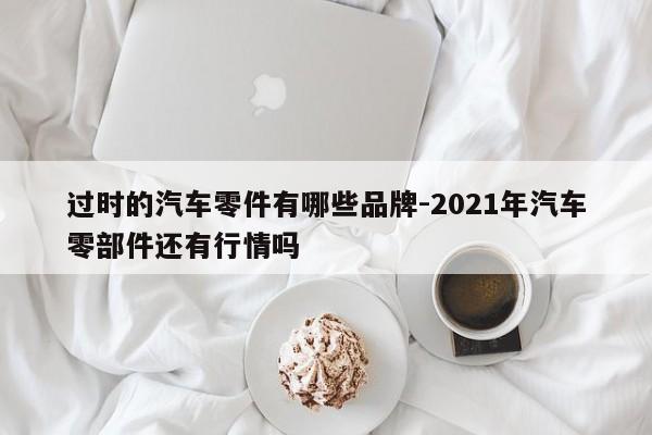 過(guò)時(shí)的汽車零件有哪些品牌-2021年汽車零部件還有行情嗎