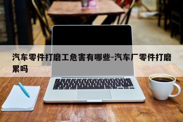 汽車(chē)零件打磨工危害有哪些-汽車(chē)廠零件打磨累嗎