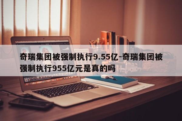 奇瑞集團(tuán)被強(qiáng)制執(zhí)行9.55億-奇瑞集團(tuán)被強(qiáng)制執(zhí)行955億元是真的嗎