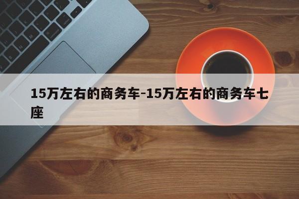 15萬左右的商務(wù)車-15萬左右的商務(wù)車七座