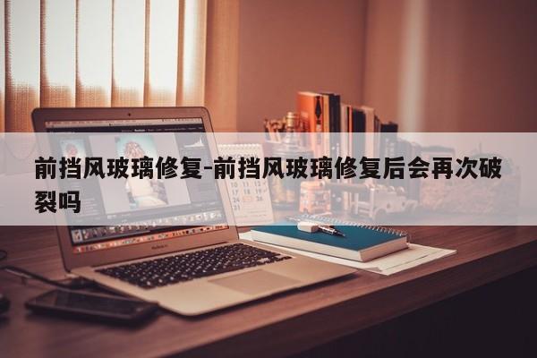 前擋風(fēng)玻璃修復(fù)-前擋風(fēng)玻璃修復(fù)后會(huì)再次破裂嗎