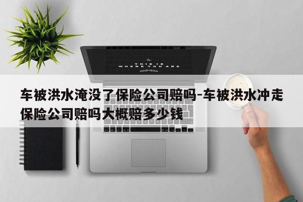 車被洪水淹沒了保險公司賠嗎-車被洪水沖走保險公司賠嗎大概賠多少錢