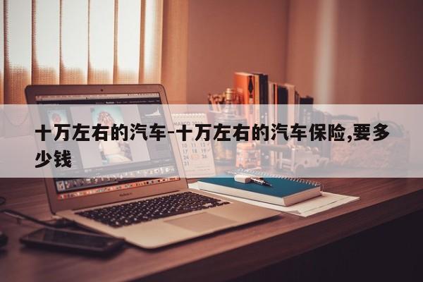 十萬左右的汽車-十萬左右的汽車保險(xiǎn),要多少錢