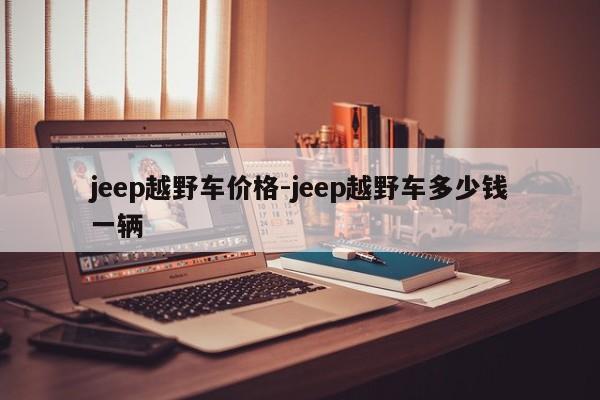 jeep越野車價(jià)格-jeep越野車多少錢(qián)一輛