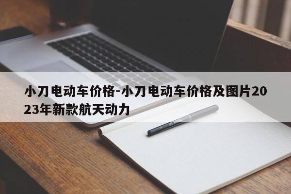 小刀電動(dòng)車價(jià)格-小刀電動(dòng)車價(jià)格及圖片2023年新款航天動(dòng)力