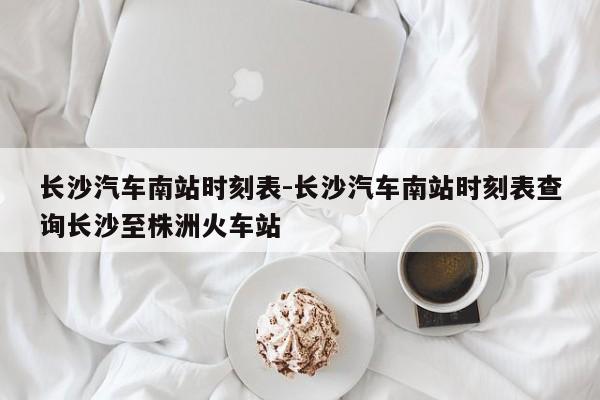 長(zhǎng)沙汽車南站時(shí)刻表-長(zhǎng)沙汽車南站時(shí)刻表查詢長(zhǎng)沙至株洲火車站